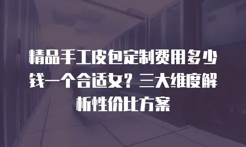 精品手工皮包定制费用多少钱一个合适女？三大维度解析性价比方案