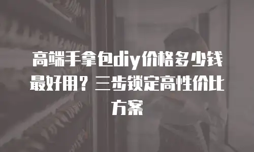高端手拿包diy价格多少钱最好用？三步锁定高性价比方案
