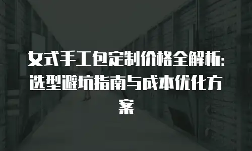 女式手工包定制价格全解析：选型避坑指南与成本优化方案