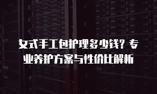 女式手工包护理多少钱？专业养护方案与性价比解析