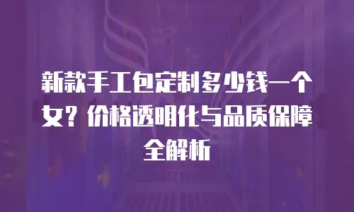 新款手工包定制多少钱一个女？价格透明化与品质保障全解析