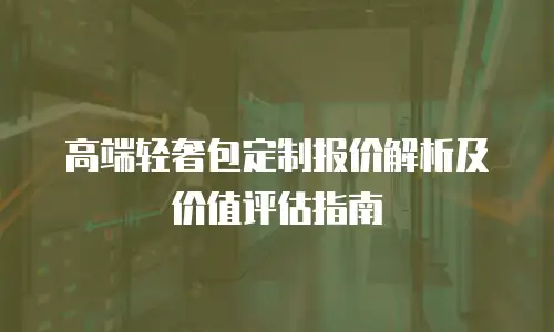 高端轻奢包定制报价解析及价值评估指南
