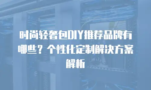 时尚轻奢包DIY推荐品牌有哪些？个性化定制解决方案解析