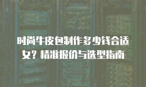 时尚牛皮包制作多少钱合适女？精准报价与选型指南