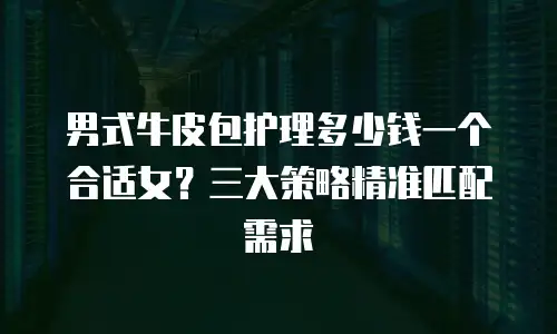 男式牛皮包护理多少钱一个合适女？三大策略精准匹配需求