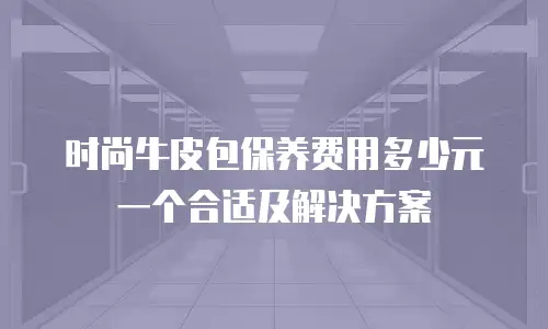 时尚牛皮包保养费用多少元一个合适及解决方案