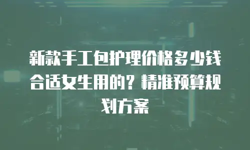 新款手工包护理价格多少钱合适女生用的？精准预算规划方案