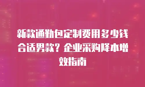 新款通勤包定制费用多少钱合适男款？企业采购降本增效指南