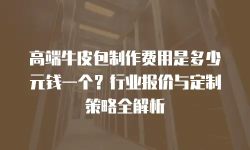 高端牛皮包制作费用是多少元钱一个？行业报价与定制策略全解析