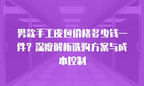男款手工皮包价格多少钱一件？深度解析选购方案与成本控制