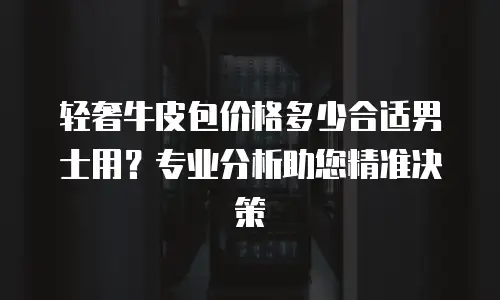 轻奢牛皮包价格多少合适男士用？专业分析助您精准决策