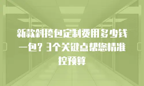 新款斜挎包定制费用多少钱一包？3个关键点帮您精准控预算