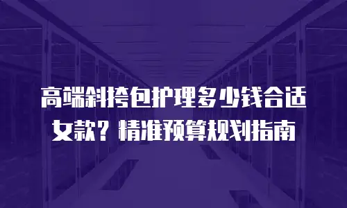 高端斜挎包护理多少钱合适女款？精准预算规划指南