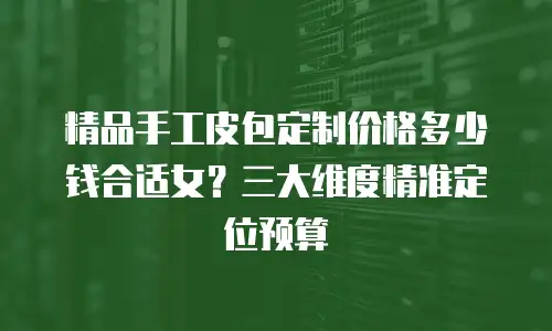 精品手工皮包定制价格多少钱合适女？三大维度精准定位预算