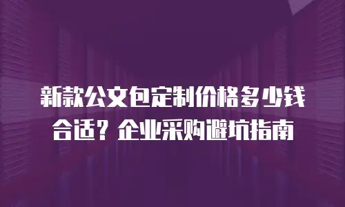 新款公文包定制价格多少钱合适？企业采购避坑指南