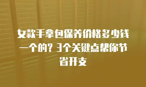 女款手拿包保养价格多少钱一个的？3个关键点帮你节省开支