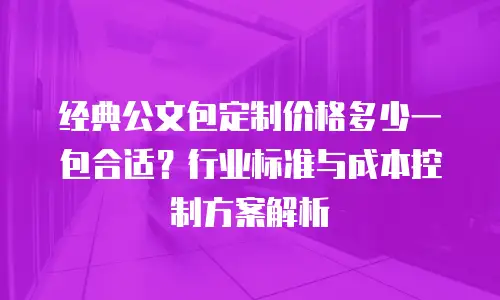 经典公文包定制价格多少一包合适？行业标准与成本控制方案解析
