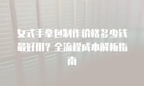 女式手拿包制作价格多少钱最好用？全流程成本解析指南