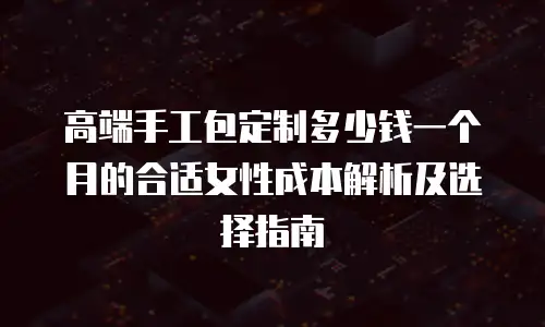 高端手工包定制多少钱一个月的合适女性成本解析及选择指南