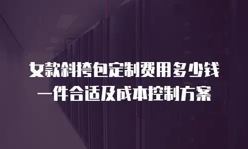 女款斜挎包定制费用多少钱一件合适及成本控制方案