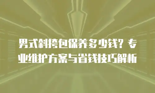 男式斜挎包保养多少钱？专业维护方案与省钱技巧解析