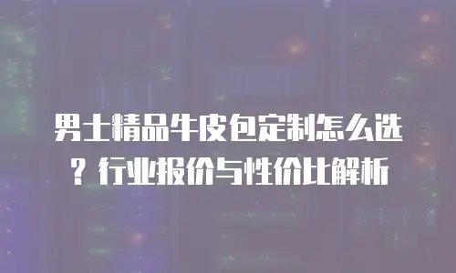 男士精品牛皮包定制怎么选？行业报价与性价比解析