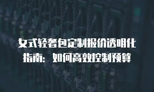 女式轻奢包定制报价透明化指南：如何高效控制预算