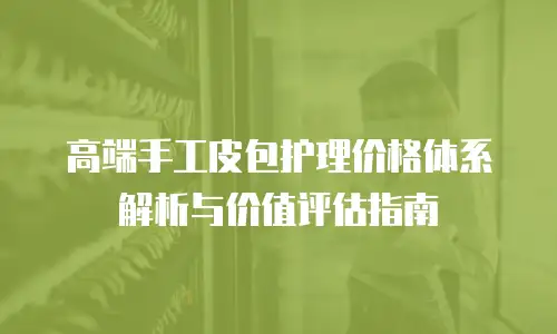 高端手工皮包护理价格体系解析与价值评估指南