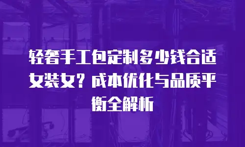 轻奢手工包定制多少钱合适女装女？成本优化与品质平衡全解析
