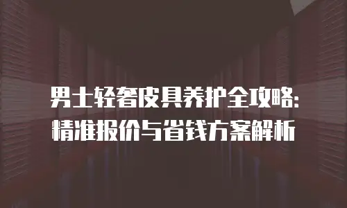 男士轻奢皮具养护全攻略：精准报价与省钱方案解析