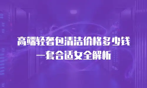 高端轻奢包清洁价格多少钱一套合适女全解析