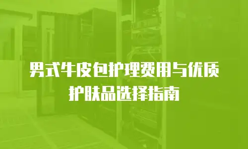 男式牛皮包护理费用与优质护肤品选择指南