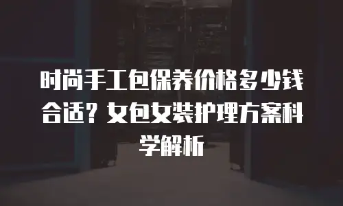 时尚手工包保养价格多少钱合适？女包女装护理方案科学解析