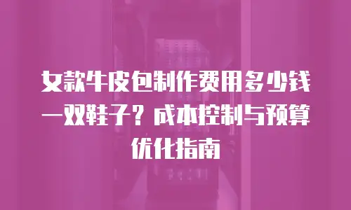 女款牛皮包制作费用多少钱一双鞋子？成本控制与预算优化指南