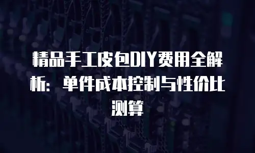 精品手工皮包DIY费用全解析：单件成本控制与性价比测算