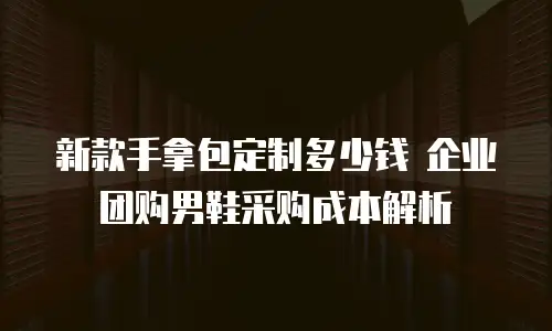 新款手拿包定制多少钱 企业团购男鞋采购成本解析