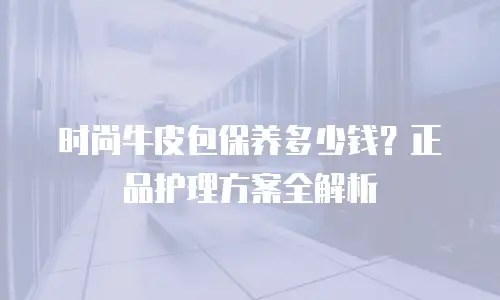 时尚牛皮包保养多少钱？正品护理方案全解析