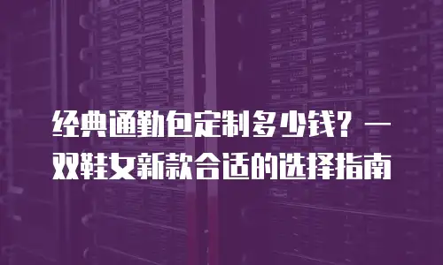 经典通勤包定制多少钱？一双鞋女新款合适的选择指南