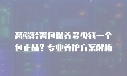 高端轻奢包保养多少钱一个包正品？专业养护方案解析