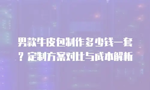男款牛皮包制作多少钱一套？定制方案对比与成本解析