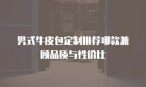 男式牛皮包定制推荐哪款兼顾品质与性价比