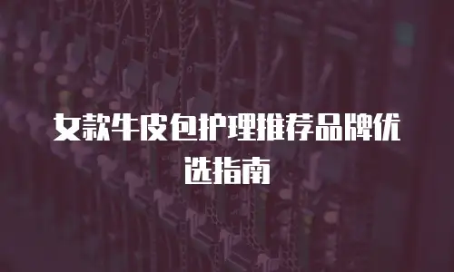 女款牛皮包护理推荐品牌优选指南