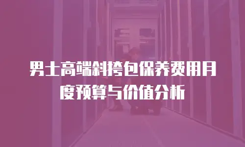 男士高端斜挎包保养费用月度预算与价值分析