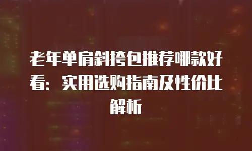 老年单肩斜挎包推荐哪款好看：实用选购指南及性价比解析