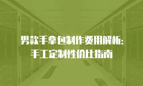 男款手拿包制作费用解析：手工定制性价比指南