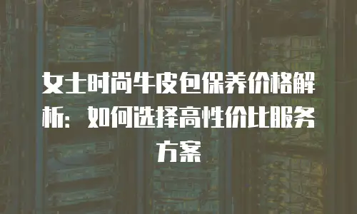 女士时尚牛皮包保养价格解析：如何选择高性价比服务方案
