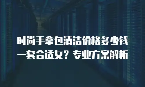 时尚手拿包清洁价格多少钱一套合适女？专业方案解析