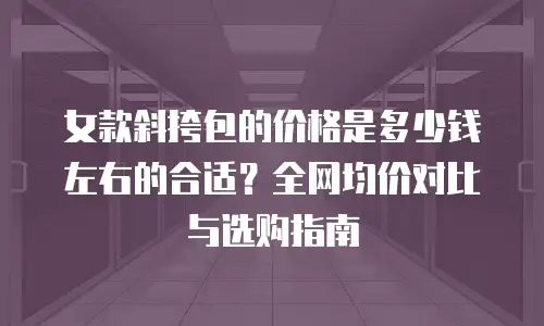 女款斜挎包的价格是多少钱左右的合适？全网均价对比与选购指南