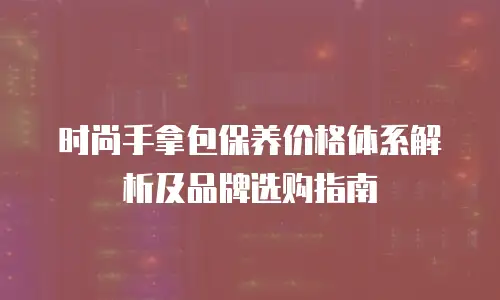 时尚手拿包保养价格体系解析及品牌选购指南
