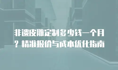 非遗皮雕定制多少钱一个月？精准报价与成本优化指南